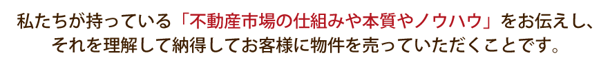 私たちが持っている「不動産市場の仕組みや本質やノウハウ」をお伝えし、それを理解して納得してお客様に物件を売っていただくことです。