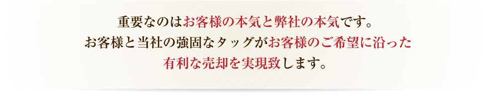 重要なのはお客様の本気度です。お客様と当社の強固なタッグがお客様のご希望に沿った有利な売却を実現致します。